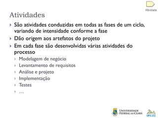 Atividades
 São atividades conduzidas em todas as fases de um ciclo,
variando de intensidade conforme a fase
 Dão origem aos artefatos do projeto
 Em cada fase são desenvolvidas várias atividades do
processo
 Modelagem de negócio
 Levantamento de requisitos
 Análise e projeto
 Implementação
 Testes
 …
 