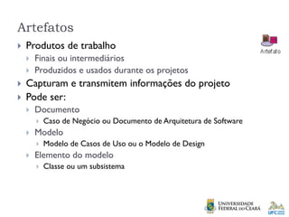Artefatos
 Produtos de trabalho
 Finais ou intermediários
 Produzidos e usados durante os projetos
 Capturam e transmitem informações do projeto
 Pode ser:
 Documento
 Caso de Negócio ou Documento de Arquitetura de Software
 Modelo
 Modelo de Casos de Uso ou o Modelo de Design
 Elemento do modelo
 Classe ou um subsistema
 