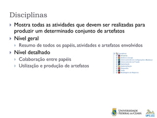 Disciplinas
 Mostra todas as atividades que devem ser realizadas para
produzir um determinado conjunto de artefatos
 Nível geral
 Resumo de todos os papéis, atividades e artefatos envolvidos
 Nível detalhado
 Colaboração entre papéis
 Utilização e produção de artefatos
 
