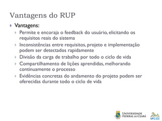 Vantagens do RUP
 Vantagens:
 Permite e encoraja o feedback do usuário, elicitando os
requisitos reais do sistema
 Inconsistências entre requisitos, projeto e implementação
podem ser detectados rapidamente
 Divisão da carga de trabalho por todo o ciclo de vida
 Compartilhamento de lições aprendidas, melhorando
continuamente o processo
 Evidências concretas do andamento do projeto podem ser
oferecidas durante todo o ciclo de vida
 