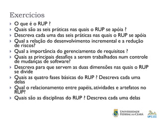 Exercícios
 O que é o RUP ?
 Quais são as seis práticas nas quais o RUP se apóia ?
 Descreva cada uma das seis práticas nas quais o RUP se apóia
 Qual a relação do desenvolvimento incremental e a redução
de riscos?
 Qual a importância do gerenciamento de requisitos ?
 Quais as principais desafios a serem trabalhados num controle
de mudanças de software?
 Descreva para que servem as duas dimensões nas quais o RUP
se divide
 Quais as quatro fases básicas do RUP ? Descreva cada uma
delas
 Qual o relacionamento entre papéis, atividades e artefatos no
RUP?
 Quais são as disciplinas do RUP ? Descreva cada uma delas
 