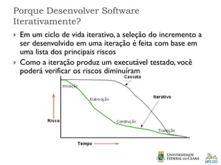 Porque Desenvolver Software
Iterativamente?
 Em um ciclo de vida iterativo, a seleção do incremento a
ser desenvolvido em uma iteração é feita com base em
uma lista dos principais riscos
 Como a iteração produz um executável testado, você
poderá verificar os riscos diminuíram
 