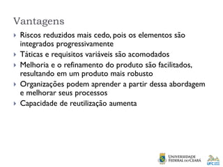 Vantagens
 Riscos reduzidos mais cedo, pois os elementos são
integrados progressivamente
 Táticas e requisitos variáveis são acomodados
 Melhoria e o refinamento do produto são facilitados,
resultando em um produto mais robusto
 Organizações podem aprender a partir dessa abordagem
e melhorar seus processos
 Capacidade de reutilização aumenta
 