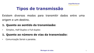 Montagem de redes
Jorge Muchacuar
Tipos de transmissão
Existem diversos modos para transmitir dados entre uma
origem e um destino.
1. Quanto ao sentido da transmissão:
• Simplex, Half-Duplex e Full-duplex
1. Quanto ao número de vias da transmissão:
• Comunicação Serial e paralela.
14
 