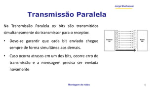 Montagem de redes
Jorge Muchacuar
Transmissão Paralela
Na Transmissão Paralela os bits são transmitidos
simultaneamente do transmissor para o receptor.
• Deve-se garantir que cada bit enviado chegue
sempre de forma simultânea aos demais.
• Caso ocorra atrasos em um dos bits, ocorre erro de
transmissão e a mensagem precisa ser enviada
novamente
18
 