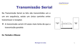 Montagem de redes
Jorge Muchacuar
Transmissão Serial
Na Transmissão Serial os bits são transmitidos um a
um em sequência, existe um único caminho entre
transmissor e receptor.
 A transmissão serial é 8 vezes mais lenta do que a
transmissão paralela
Ex: Teclado e Mouse
19
 