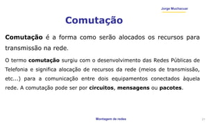 Montagem de redes
Jorge Muchacuar
Comutação
Comutação é a forma como serão alocados os recursos para
transmissão na rede.
O termo comutação surgiu com o desenvolvimento das Redes Públicas de
Telefonia e significa alocação de recursos da rede (meios de transmissão,
etc...) para a comunicação entre dois equipamentos conectados àquela
rede. A comutação pode ser por circuitos, mensagens ou pacotes.
21
 