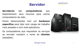 Montagem de redes
Jorge Muchacuar
Servidor
Servidores são computadores que
disponibilizam seus recursos para outros
computadores da rede.
Foram desenvolvidos com um hardware
específico para lidar com cargas de trabalho
mais pesadas e com mais aplicativos.
Os computadores que requisitam os serviços
ao servidor recebem o nome de clientes
(estações).
4
 