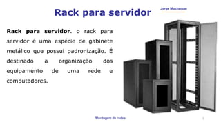 Montagem de redes
Jorge Muchacuar
Rack para servidor
Rack para servidor. o rack para
servidor é uma espécie de gabinete
metálico que possui padronização. É
destinado a organização dos
equipamento de uma rede e
computadores.
5
 