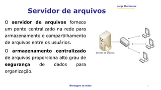 Montagem de redes
Jorge Muchacuar
Servidor de arquivos
O servidor de arquivos fornece
um ponto centralizado na rede para
armazenamento e compartilhamento
de arquivos entre os usuários.
O armazenamento centralizado
de arquivos proporciona alto grau de
segurança de dados para
organização.
7
 