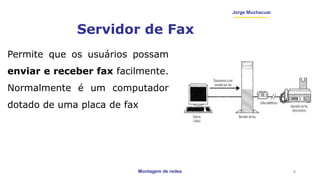 Montagem de redes
Jorge Muchacuar
Servidor de Fax
Permite que os usuários possam
enviar e receber fax facilmente.
Normalmente é um computador
dotado de uma placa de fax
9
 
