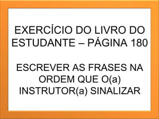 EXERCÍCIO DO LIVRO DO ESTUDANTE – PÁGINA 180 ESCREVER AS FRASES NA ORDEM QUE O(a) INSTRUTOR(a) SINALIZAR 