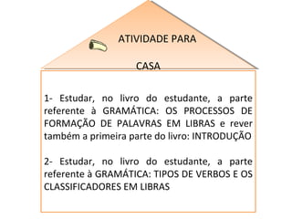 ATIVIDADE PARA  CASA 1- Estudar, no livro do estudante, a parte referente à GRAMÁTICA: OS PROCESSOS DE FORMAÇÃO DE PALAVRAS EM LIBRAS e rever também a primeira parte do livro: INTRODUÇÃO 2- Estudar, no livro do estudante, a parte referente à GRAMÁTICA: TIPOS DE VERBOS E OS CLASSIFICADORES EM LIBRAS 