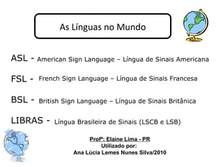 ASL - FSL - BSL - LIBRAS - As Línguas no Mundo American Sign Language – Língua de Sinais Americana French Sign Language – Língua de Sinais Francesa British Sign Language – Língua de Sinais Britânica Língua Brasileira de Sinais (LSCB e LSB) Profª: Elaine Lima - PR Utilizado por:  Ana Lúcia Lemes Nunes Silva/2010 