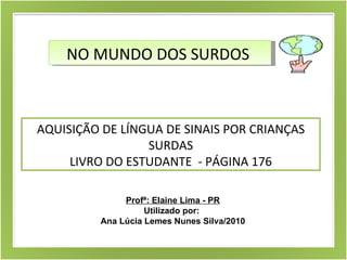 NO MUNDO DOS SURDOS  AQUISIÇÃO DE LÍNGUA DE SINAIS POR CRIANÇAS SURDAS LIVRO DO ESTUDANTE  - PÁGINA 176 Profª: Elaine Lima - PR Utilizado por:  Ana Lúcia Lemes Nunes Silva/2010 