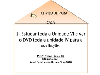 ATIVIDADE PARA  CASA 1- Estudar toda a Unidade VI e ver o DVD toda a unidade IV para a avaliação. Profª: Elaine Lima - PR Utilizado por:  Ana Lúcia Lemes Nunes Silva/2010 