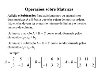 Adição e Subtração: Para adicionarmos ou subtrairmos
duas matrizes A e B basta que elas sejam de mesma ordem.
Isto é, elas devem ter o mesmo número de linhas e o mesmo
número de colunas.
Define-se a adição A + B = C como sendo formada pelos
elementos cij= aij + bij
Define-se a subtração A - B = C como sendo formada pelos
elementos cij= aij - bij
Exemplo:
























2
1
2
1
11
3
2
3
1
0
6
1
4
2
3
1
5
2
B
A
B
A
Operações sobre Matrizes
 