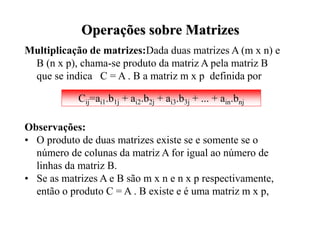 Multiplicação de matrizes:Dada duas matrizes A (m x n) e
B (n x p), chama-se produto da matriz A pela matriz B
que se indica C = A . B a matriz m x p definida por
Observações:
• O produto de duas matrizes existe se e somente se o
número de colunas da matriz A for igual ao número de
linhas da matriz B.
• Se as matrizes A e B são m x n e n x p respectivamente,
então o produto C = A . B existe e é uma matriz m x p,
Operações sobre Matrizes
Cij=ai1.b1j + ai2.b2j + ai3.b3j + ... + ain.bnj
 
