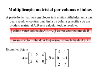 Multiplicação matricial por colunas e linhas
A partição de matrizes em blocos tem muitas utilidades, uma das
quais sendo encontrar uma linha ou coluna específica de um
produto matricial A.B sem calcular todo o produto.
Exemplo: Sejam
j-ésimo vetor coluna de A.B=A.[j-ésimo vetor coluna de B]
i-ésimo vetor linha de A.B=[i-ésimo vetor linha de A].B



















7
2
1
0
1
4
,
0
6
2
4
2
1
B
A
 