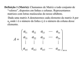 Definição 1 (Matriz): Chamamos de Matriz a todo conjunto de
“valores”, dispostos em linhas e colunas. Representamos
matrizes com letras maiúsculas do nosso alfabeto.
Dada uma matriz A denotaremos cada elemento da matriz A por
aij onde i é o número da linha e j é o número da coluna desse
elemento.
11 12 13 1
21 22 23 2
1 2 3
n
n
m m m mn m n
a a a a
a a a a
a a a a 
 
 
 
 
 
 

A
 