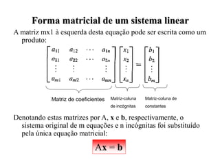 A matriz mx1 à esquerda desta equação pode ser escrita como um
produto:
Denotando estas matrizes por A, x e b, respectivamente, o
sistema original de m equações e n incógnitas foi substituído
pela única equação matricial:
Forma matricial de um sistema linear
Ax = b
Matriz de coeficientes Matriz-coluna
de incógnitas
Matriz-coluna de
constantes
 
