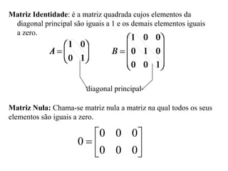 Matriz Identidade: é a matriz quadrada cujos elementos da
diagonal principal são iguais a 1 e os demais elementos iguais
a zero.
diagonal principal
Matriz Nula: Chama-se matriz nula a matriz na qual todos os seus
elementos são iguais a zero.







0
0
0
0
0
0
0
 