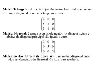 Matriz Diagonal: é a matriz cujos elementos localizados acima e
abaixo da diagonal principal são iguais a zero.
Matriz escalar: Uma matriz escalar é uma matriz diagonal onde
todos os elementos da diagonal são iguais ao escalar k.
Matriz Triangular: é matriz cujos elementos localizados acima ou
abaixo da diagonal principal são iguais a zero.










6
1
3
0
2
5
0
0
4










3
0
0
0
5
0
0
0
2
 