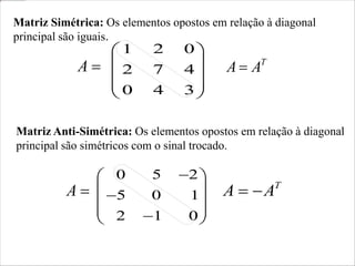 T
A
A 
1 2 0
2 7 4
0 4 3
 
 
 
 
 
Matriz Anti-Simétrica: Os elementos opostos em relação à diagonal
principal são simétricos com o sinal trocado.
T
A
A 

0 5 2
5 0 1
2 1 0

 
 

 
 

 
Matriz Simétrica: Os elementos opostos em relação à diagonal
principal são iguais.

A

A
 