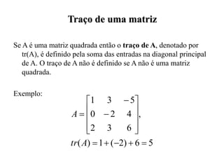 Se A é uma matriz quadrada então o traço de A, denotado por
tr(A), é definido pela soma das entradas na diagonal principal
de A. O traço de A não é definido se A não é uma matriz
quadrada.
Exemplo:
Traço de uma matriz
5
6
)
2
(
1
)
(
,
6
3
2
4
2
0
5
3
1


















A
tr
A
 
