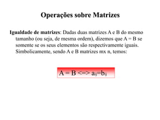 Operações sobre Matrizes
Igualdade de matrizes: Dadas duas matrizes A e B do mesmo
tamanho (ou seja, de mesma ordem), dizemos que A = B se
somente se os seus elementos são respectivamente iguais.
Simbolicamente, sendo A e B matrizes mx n, temos:
A = B <=> aij=bij
 
