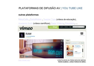 PLATAFORMAS DE DIFUSÃO AV | YOU TUBE LIKE

outras plataformas

MetaCafe , DailyMotion , Teacher Tube (vídeos de educação),
Academic Earth (vídeos científicos), Sapo Videos, Zappiens, ....




http://vimeo.com                          CONTEÚDOS AV PARA NOVOS MEDIA
                                          PEDRO ALMEIDA | JORGE FERRAZ DE ABREU
 
