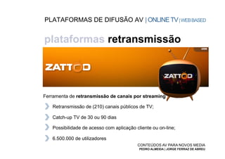 PLATAFORMAS DE DIFUSÃO AV | ONLINE TV | WEB BASED


plataformas retransmissão




Ferramenta de retransmissão de canais por streaming

   Retransmissão de (210) canais públicos de TV;

   Catch-up TV de 30 ou 90 dias

   Possibilidade de acesso com aplicação cliente ou on-line;

   6.500.000 de utilizadores
                                          CONTEÚDOS AV PARA NOVOS MEDIA
                                           PEDRO ALMEIDA | JORGE FERRAZ DE ABREU
 