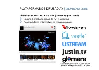 PLATAFORMAS DE DIFUSÃO AV | BROADCAST LIVRE

plataformas abertas de difusão (broadcast) de canais
   Suporte à criação de canais de TV à streaming
   Funcionalidades colaborativas na criação de canais




                                        CONTEÚDOS AV PARA NOVOS MEDIA
                                         PEDRO ALMEIDA | JORGE FERRAZ DE ABREU
 