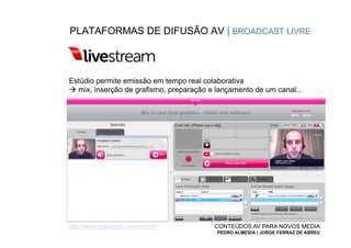 PLATAFORMAS DE DIFUSÃO AV | BROADCAST LIVRE



Estúdio permite emissão em tempo real colaborativa
à mix, inserção de grafismo, preparação e lançamento de um canal...




http://www.livestream.com/mcmm            CONTEÚDOS AV PARA NOVOS MEDIA
                                           PEDRO ALMEIDA | JORGE FERRAZ DE ABREU
 