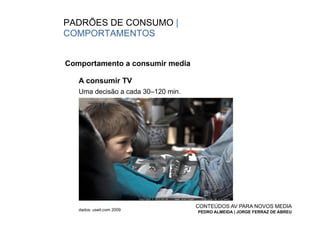 PADRÕES DE CONSUMO |
COMPORTAMENTOS


Comportamento a consumir media

   A consumir TV
   Uma decisão a cada 30–120 min.




                                    CONTEÚDOS AV PARA NOVOS MEDIA
   dados: useit.com 2009
                                    PEDRO ALMEIDA | JORGE FERRAZ DE ABREU
 