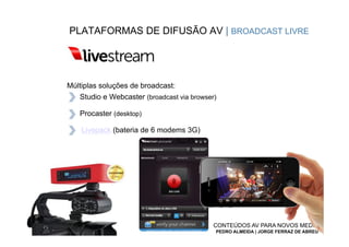 PLATAFORMAS DE DIFUSÃO AV | BROADCAST LIVRE




Múltiplas soluções de broadcast:
   Studio e Webcaster (broadcast via browser)

   Procaster (desktop)

    Livepack (bateria de 6 modems 3G)




                                            CONTEÚDOS AV PARA NOVOS MEDIA
                                            PEDRO ALMEIDA | JORGE FERRAZ DE ABREU
 
