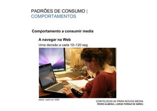 PADRÕES DE CONSUMO |
COMPORTAMENTOS


Comportamento a consumir media

   A navegar na Web
   Uma decisão a cada 10–120 seg.




   dados: useit.com 2009
                                    CONTEÚDOS AV PARA NOVOS MEDIA
                                    PEDRO ALMEIDA | JORGE FERRAZ DE ABREU
 