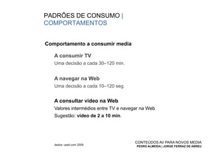 PADRÕES DE CONSUMO |
COMPORTAMENTOS


Comportamento a consumir media

   A consumir TV
   Uma decisão a cada 30–120 min.


   A navegar na Web
   Uma decisão a cada 10–120 seg.


   A consultar vídeo na Web
   Valores intermédios entre TV e navegar na Web
   Sugestão: vídeo de 2 a 10 min.




                                       CONTEÚDOS AV PARA NOVOS MEDIA
   dados: useit.com 2009
                                       PEDRO ALMEIDA | JORGE FERRAZ DE ABREU
 