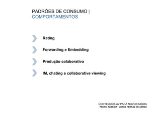 PADRÕES DE CONSUMO |
COMPORTAMENTOS



   Rating


   Forwarding e Embedding


   Produção colaborativa


   IM, chating e collaborative viewing




                                 CONTEÚDOS AV PARA NOVOS MEDIA
                                  PEDRO ALMEIDA | JORGE FERRAZ DE ABREU
 