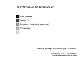 PLATAFORMAS DE DIFUSÃO AV


1 You Tube like

2 Online TV
3 Broadcast live (móvel e pessoal)
4 TV diferida
5 ...




                    Modelos de negócio em evolução constante...

                                     CONTEÚDOS AV PARA NOVOS MEDIA
                                     PEDRO ALMEIDA | JORGE FERRAZ DE ABREU
 