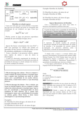 CHIMIE
Projeto desenvolvido pelo Instituto Atitude Social (INSAS). E-mail: projetoise@yahoo.com.br
A união de atitudes determinando trabalhos sociais.
Observemos que:
Eletrólise em solução aquosa
Como já se sabe para que ocorra eletrólise é necessário
que haja íons em solução, que pode ser conseguido pela
solubilização de um composto em água. Como por
exemplo:
NaCl
H2O
Na+
+ Cl−
Porém, ocorre na água um processo espontâneo
chamado de auto-ionização da água, isto é:
2H2O → H3O3+
+ OH−
Apesar das baixas concentrações dos íons H3O+
e
OH-
suas presenças na solução não podem ser
ignoradas, de fato, haverá a competição entre os íons
da substância solubilizada e os íons da água.
Como a eletrolise é um processo seletivo, apenas
uma espécie de cátion e uma de ânion se
descarregara.
A partir de observação experimental da eletrólise de
solução de diversos eletrólitos foi elaborada uma tabela de
prioridade de descarga no cátodo (redução dos ânions) e
no ânodo (oxidação dos cátions).
1. Fila de descarga dos cátions - Deve-se comparar o
caráter oxidante dos ânions presentes e da própria água,
isto é, quando mais facilmente um metal de oxidar,
menor será a possibilidade de ele receber elétrons.
Desta forma, o metal menos reativo é o que descarrega
primeiro:
2. Fila de descarga dos ânions - Para a redução, que
ocorre no eletrodo negativo, deve-se comparar o caráter
redutor dos cátions presentes e da própria água. Aqui se
leva em consideração a eletronegatividade do ânion
(tendência de atrair elétrons), isto é, quanto mais
eletronegativo menor será a possibilidade de ele perder
os elétrons ganhos. Desta forma, o ânion menos
eletronegativo é o que descarrega primeiro:
Exemplos:
01. Eletrólise do cátion da água e do ânion do sal
Exemplo: Eletrólise do NaCl
02. Eletrólise do cátion do sal e do ânion da água
Exemplo: Eletrólise do Zn(NO3)
03. Eletrólise do cátion e do ânion do sal
Exemplo: Eletrólise do NiBr2
04. Eletrólise do cátion e do ânion da água
Exemplo: Eletrólise da H2O
Aspecto Quantitativos da Eletrólise
Com o conhecimento que temos hoje sobre os
processos eletroquímicos podemos dizer que:
A relação entre a massa e a corrente elétrica para
processos eletroquímicos foi proposta pelo químico inglês
Michael Faraday. Em 1834, Faraday (após uma série de
experimentos) chegou à conclusão a que a massa da
substância eletrolisada é diretamente proporcional à
quantidade de eletricidade que atravessa a solução.
E com alguns conhecimentos da Física, obteremos a
Equação Geral da Eletroquímica:
m =
i x t x MM
96.500 x nº de elétrons
Onde:
m – massa (g)
i – corrente elétrica (A, ampéer)
t – tempo (s)
MM – massa molar (g/mol)
EXEMPLO 1 Na eletrólise de uma solução de sulfato de
cobre, utilizando uma corrente de 100 A, obtêm-se 3,175
g de cobre no cátodo. Qual o tempo gasto nesse
processo?
EXEMPLO 2 Calcule a massa de cobre metálico
depositada por uma corrente elétrica de 1,93 A que
atravessa uma solução de sulfato cúprico durante 10 min
(Cu = 63,5 g/mol).
Para que estudar isso?
A espessura da camada metálica de proteção
anticorrosiva depende do metal depositado, do tempo
de eletrólise e da intensidade da corrente elétrica
empregada, nos processos indústrias então é
importante o controle de material depositado.
“A partir da relação entre a quantidade de eletricidade
que percorre o sistema eletrolítico e a massa molar
das substâncias é possível prever a massa das
substâncias formadas ou transformadas por
eletrólise”.
 