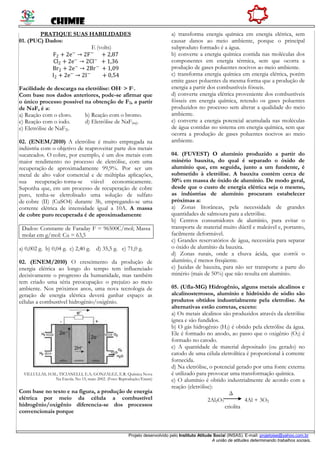 CHIMIE
Projeto desenvolvido pelo Instituto Atitude Social (INSAS). E-mail: projetoise@yahoo.com.br
A união de atitudes determinando trabalhos sociais.
PRATIQUE SUAS HABILIDADES
01. (PUC) Dados:
E (volts)
F2 + 2e−
→ 2F−
+ 2,87
Cl2 + 2e−
→ 2Cl−
+ 1,36
Br2 + 2e−
→ 2Br−
+ 1,09
I2 + 2e−
→ 2I−
+ 0,54
Facilidade de descarga na eletrólise: OH- > F-.
Com base nos dados anteriores, pode-se afirmar que
o único processo possível na obtenção de F2, a partir
de NaF, é a:
a) Reação com o cloro. b) Reação com o bromo.
c) Reação com o iodo. d) Eletrólise de NaF(aq).
e) Eletrólise de NaF(l).
02. (ENEM/2010) A eletrólise é muito empregada na
indústria com o objetivo de reaproveitar parte dos metais
sucateados. O cobre, por exemplo, é um dos metais com
maior rendimento no processo de eletrólise, com uma
recuperação de aproximadamente 99,9%. Por ser um
metal de alto valor comercial e de múltiplas aplicações,
sua recuperação torna-se viável economicamente.
Suponha que, em um processo de recuperação de cobre
puro, tenha-se eletrolisado uma solução de sulfato
de cobre (II) (CuSO4) durante 3h, empregando-se uma
corrente elétrica de intensidade igual a 10A. A massa
de cobre puro recuperada é de aproximadamente
Dados: Constante de Faraday F = 96500C/mol; Massa
molar em g/mol: Cu = 63,5
a) 0,002 g. b) 0,04 g. c) 2,40 g. d) 35,5 g. e) 71,0 g.
02. (ENEM/2010) O crescimento da produção de
energia elétrica ao longo do tempo tem influenciado
decisivamente o progresso da humanidade, mas também
tem criado uma séria preocupação: o prejuízo ao meio
ambiente. Nos próximos anos, uma nova tecnologia de
geração de energia elétrica deverá ganhar espaço: as
células a combustível hidrogênio/oxigênio.
VILLULLAS, H.M.; TICIANELLI, E.A; GONZÁLEZ, E.R. Química Nova
Na Escola. No 15, maio 2002. (Foto: Reprodução/Enem)
Com base no texto e na figura, a produção de energia
elétrica por meio da célula a combustível
hidrogênio/oxigênio diferencia-se dos processos
convencionais porque
a) transforma energia química em energia elétrica, sem
causar danos ao meio ambiente, porque o principal
subproduto formado é a água.
b) converte a energia química contida nas moléculas dos
componentes em energia térmica, sem que ocorra a
produção de gases poluentes nocivos ao meio ambiente.
c) transforma energia química em energia elétrica, porém
emite gases poluentes da mesma forma que a produção de
energia a partir dos combustíveis fósseis.
d) converte energia elétrica proveniente dos combustíveis
fósseis em energia química, retendo os gases poluentes
produzidos no processo sem alterar a qualidade do meio
ambiente.
e) converte a energia potencial acumulada nas moléculas
de água contidas no sistema em energia química, sem que
ocorra a produção de gases poluentes nocivos ao meio
ambiente.
04. (FUVEST) O alumínio produzido a partir do
minério bauxita, do qual é separado o óxido de
alumínio que, em seguida, junto a um fundente, é
submetido à eletrólise. A bauxita contém cerca de
50% em massa de óxido de alumínio. De modo geral,
desde que o custo de energia elétrica seja o mesmo,
as indústrias de alumínio procuram estabelecer
próximas a:
a) Zonas litorâneas, pela necessidade de grandes
quantidades de salmoura para a eletrólise.
b) Centros consumidores de alumínio, para evitar o
transporte de material muito dúctil e maleável e, portanto,
facilmente deformável.
c) Grandes reservatórios de água, necessária para separar
o óxido de alumínio da bauxita.
d) Zonas rurais, onde a chuva ácida, que corrói o
alumínio, é menos freqüente.
e) Jazidas de bauxita, para não ser transporte a parte do
minério (mais de 50%) que não resulta em alumínio.
05. (Ufla-MG) Hidrogênio, alguns metais alcalinos e
alcalinosterrosos, alumínio e hidróxido de sódio são
produtos obtidos industrialmente pela eletrolise. As
alternativas estão corretas, exceto:
a) Os metais alcalinos são produzidos através da eletrólise
ígnea e são fundidos.
b) O gás hidrogênio (H2) é obtido pela eletrólise da água.
Ele é formado no anodo, ao passo que o oxigênio (O2) é
formado no catodo.
c) A quantidade de material depositado (ou gerado) no
catodo de uma célula eletrolítica é proporcional à corrente
fornecida.
d) Na eletrólise, o potencial gerado por uma fonte externa
é utilizado para provocar uma transformação química.
e) O alumínio é obtido industrialmente de acordo com a
reação (eletrólise):
Δ
2Al2O3 4Al + 3O2
criolita
 