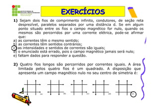 EXERCÍCIOS
1) Sejam dois fios de comprimento infinito, condutores, de seção reta
   desprezível, paralelos separados por uma distância d. Se em algum
   ponto situado entre os fios o campo magnético for nulo, quando os
   mesmos são percorridos por uma corrente elétrica, pode-se afirmar
   que:
a) as correntes têm o mesmo sentido;
b) as correntes têm sentidos contrários;
c) as intensidades e sentidos de correntes são iguais;
d) o enunciado está errado, pois o campo magnético jamais será nulo;
e) faltam dados para responder a questão.

2) Quatro fios longos são percorridos por correntes iguais. A área
  limitada pelos quatro fios é um quadrado. A disposição que
  apresenta um campo magnético nulo no seu centro de simetria é:
 