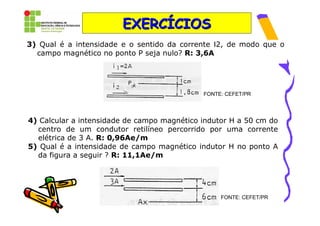 EXERCÍCIOS
3) Qual é a intensidade e o sentido da corrente Ι2, de modo que o
  campo magnético no ponto P seja nulo? R: 3,6A




                                             FONTE: CEFET/PR




4) Calcular a intensidade de campo magnético indutor H a 50 cm do
  centro de um condutor retilíneo percorrido por uma corrente
  elétrica de 3 A. R: 0,96Ae/m
5) Qual é a intensidade de campo magnético indutor H no ponto A
  da figura a seguir ? R: 11,1Ae/m




                                                  FONTE: CEFET/PR
 