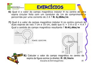 EXERCÍCIOS
6) Qual é o valor do campo magnético indutor H no centro de uma
  espira circular feita com um condutor de 1m de comprimento e
  percorrida por uma corrente de 2 A ? R: 6,28Ae/m

7) Qual é o valor do campo magnético indutor H no centro comum às
  duas espiras de raio 7 cm e 10 cm, dado que Ι1 = 3 A e Ι2 = 4 A ?
  Qual o sentido do campo magnético resultante ? R:41,4Ae/m




                    FONTE: CEFET/PR




             8) Calcular o valor do campo magnético no centro da
               espira da figura acima (a direita). R: 29,1Ae/m
                            Disciplina de Eletromagnetismo     20
 