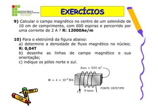 EXERCÍCIOS
9) Calcular o campo magnético no centro de um solenóide de
  10 cm de comprimento, com 600 espiras e percorrido por
  uma corrente de 2 A ? R: 12000Ae/m

10) Para o eletroímã da figura abaixo:
  a) determine a densidade de fluxo magnético no núcleo;
  R: 0,04T
  b) desenhe as linhas de campo magnético e sua
  orientação;
  c) indique os pólos norte e sul.




                                          FONTE: CEFET/PR
 