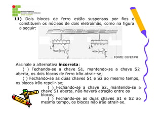 11) Dois blocos de ferro estão suspensos por fios e
  constituem os núcleos de dois eletroímãs, como na figura
  a seguir:




                                                FONTE: CEFET/PR

Assinale a alternativa incorreta:
   ( ) Fechando-se a chave S1, mantendo-se a chave S2
aberta, os dois blocos de ferro irão atrair-se;
   ( ) Fechando-se as duas chaves S1 e S2 ao mesmo tempo,
os blocos irão repelir-se;
                  ( ) Fechando-se a chave S2, mantendo-se a
              chave S1 aberta, não haverá atração entre os
              blocos;
                  ( ) Fechando-se as duas chaves S1 e S2 ao
              mesmo tempo, os blocos não irão atrair-se.
 