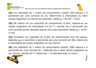 http://br.geocities.com/saladefisica8/eletromagnetismo/solenoide.htm


12) Um solenóide de 1 metro de comprimento contém 500 espiras e é
percorrido por uma corrente de 2A. Determinar a intensidade do vetor
campo magnético no interior do solenóide. Adote µo = 4π.10-7 T.m/A

13) No interior de um solenóide de comprimento 0,16m, registra-se um
campo magnético de intensidade 5 π.10-4 T, quando ele é percorrido por
uma corrente de 8A. Quantas espiras tem esse solenóide? Adote µ0 = 4π.10-7
T.m/A

14) Considere um solenóide de 0,16m de comprimento com 50 espiras.
Sabendo que o solenóide é percorrido por uma corrente de 20A, determine
a intensidade do campo magnético no seu interior.

15) Um solenóide de 1 metro de comprimento contém 1000 espiras e é
percorrido por uma corrente de i. Sabendo que o vetor campo magnético no
seu interior vale 8π.10-4 T, determine i. O solenóide está no vácuo.
 