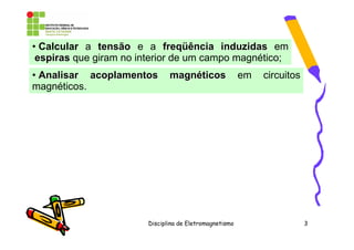 • Calcular a tensão e a freqüência induzidas em
 espiras que giram no interior de um campo magnético;
• Analisar acoplamentos        magnéticos                em   circuitos
magnéticos.




                        Disciplina de Eletromagnetismo                    3
 