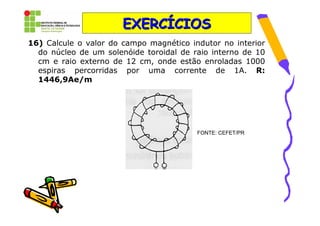 EXERCÍCIOS
16) Calcule o valor do campo magnético indutor no interior
  do núcleo de um solenóide toroidal de raio interno de 10
  cm e raio externo de 12 cm, onde estão enroladas 1000
  espiras percorridas por uma corrente de 1A. R:
  1446,9Ae/m




                                         FONTE: CEFET/PR
 